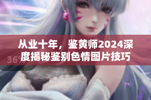 从业十年，鉴黄师2024深度揭秘鉴别色情图片技巧