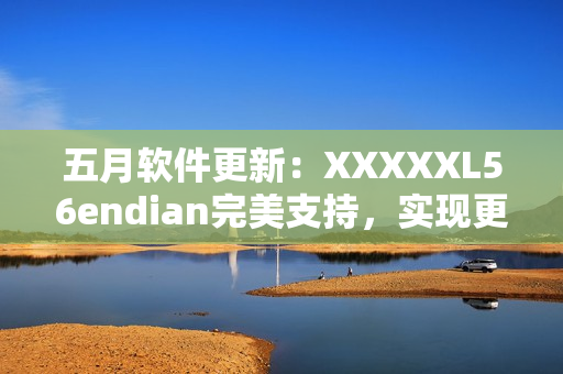 五月软件更新：XXXXXL56endian完美支持，实现更高效网络传输