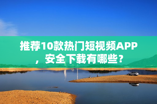 推荐10款热门短视频APP，安全下载有哪些？