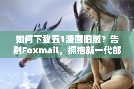 如何下载五1漫画旧版？告别Foxmail，拥抱新一代邮件软件