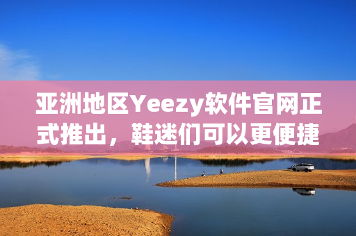 亚洲地区Yeezy软件官网正式推出，鞋迷们可以更便捷地浏览购买热门款式！