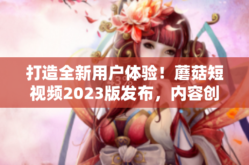 打造全新用户体验！蘑菇短视频2023版发布，内容创作更便捷！