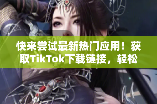 快来尝试最新热门应用！获取TikTok下载链接，轻松畅玩精彩视频！