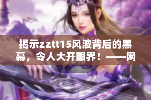 揭示zztt15风波背后的黑幕，令人大开眼界！——网络软件编辑重磅爆料