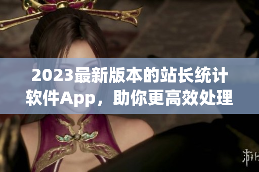 2023最新版本的站长统计软件App，助你更高效处理网站数据！