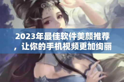 2023年最佳软件美颜推荐，让你的手机视频更加绚丽动人！