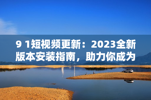 9 1短视频更新：2023全新版本安装指南，助力你成为网络软件高手！