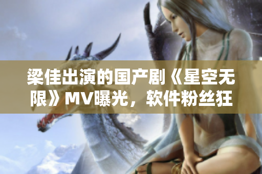 梁佳出演的国产剧《星空无限》MV曝光，软件粉丝狂欢！