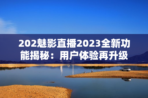 202魅影直播2023全新功能揭秘：用户体验再升级