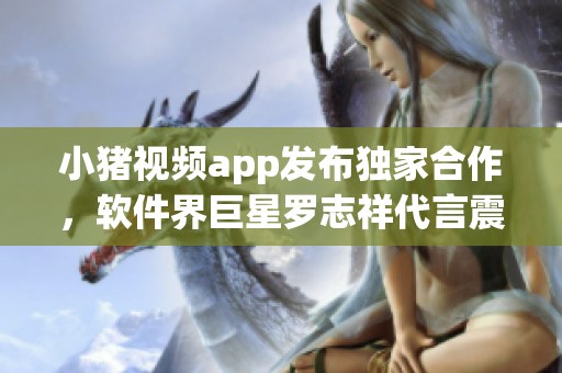 小猪视频app发布独家合作，软件界巨星罗志祥代言震撼上线