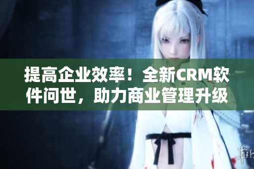 提高企业效率！全新CRM软件问世，助力商业管理升级