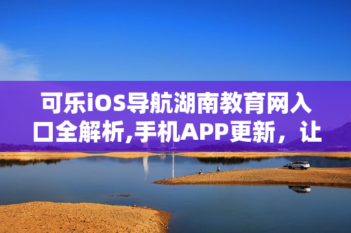 可乐iOS导航湖南教育网入口全解析,手机APP更新，让你畅游信息海洋