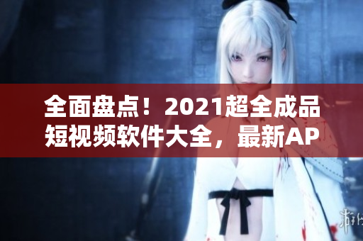 全面盘点！2021超全成品短视频软件大全，最新APP应有尽有！