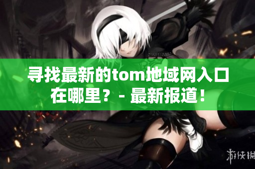 寻找最新的tom地域网入口在哪里？- 最新报道！