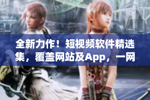 全新力作！短视频软件精选集，覆盖网站及App，一网打尽。