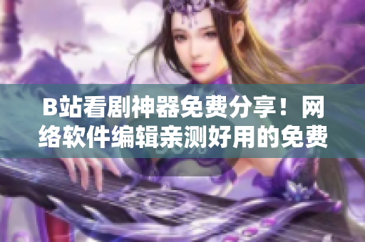 B站看剧神器免费分享！网络软件编辑亲测好用的免费看剧软件推荐