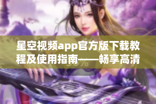 星空视频app官方版下载教程及使用指南——畅享高清网络视频