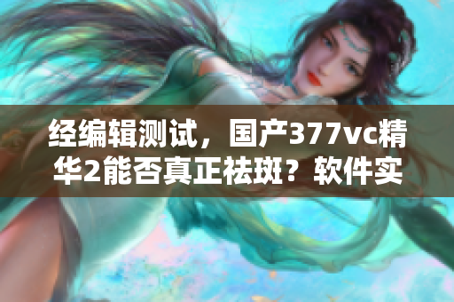 经编辑测试，国产377vc精华2能否真正祛斑？软件实测结果公布！