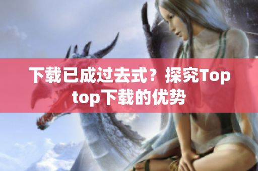 下载已成过去式？探究Toptop下载的优势