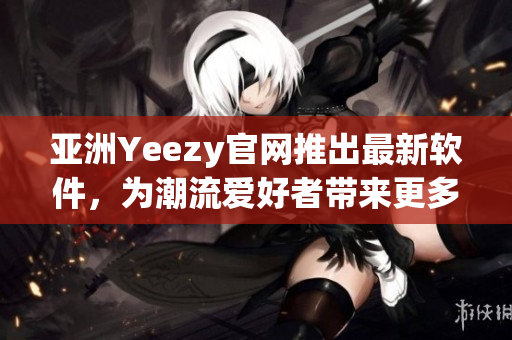 亚洲Yeezy官网推出最新软件，为潮流爱好者带来更多便捷体验