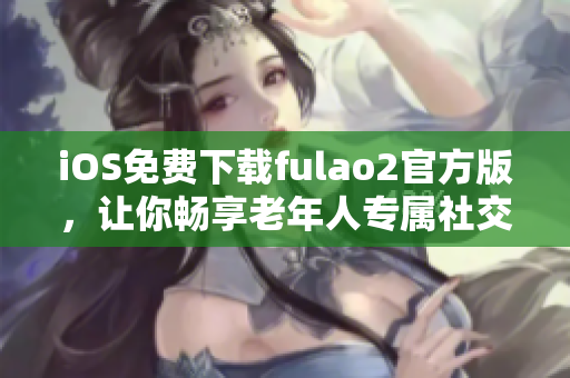 iOS免费下载fulao2官方版，让你畅享老年人专属社交应用