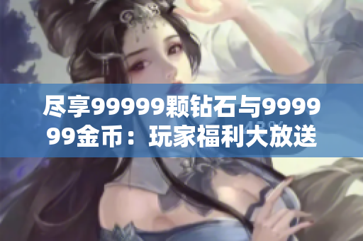 尽享99999颗钻石与999999金币：玩家福利大放送