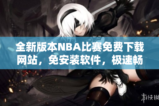 全新版本NBA比赛免费下载网站，免安装软件，极速畅玩