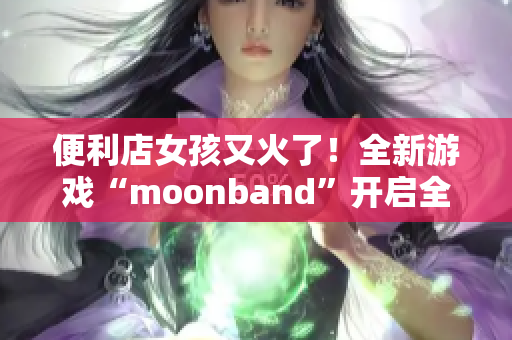 便利店女孩又火了！全新游戏“moonband”开启全民追捧