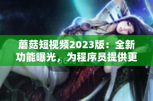 蘑菇短视频2023版：全新功能曝光，为程序员提供更好编程体验！