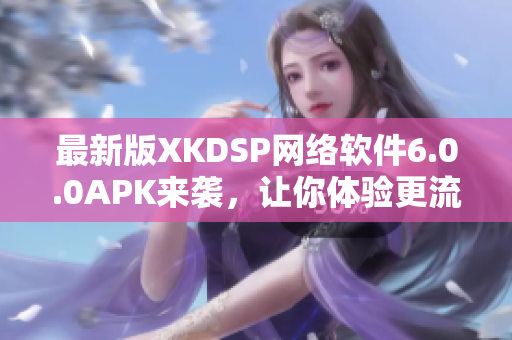 最新版XKDSP网络软件6.0.0APK来袭，让你体验更流畅的网络世界