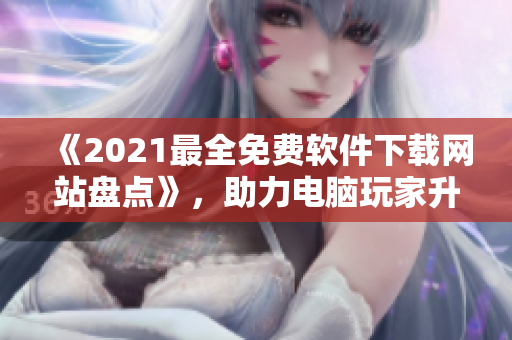 《2021最全免费软件下载网站盘点》，助力电脑玩家升级软件体验！