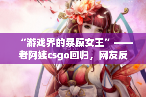 “游戏界的暴躁女王”——老阿姨csgo回归，网友反响看好