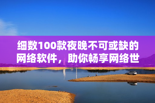 细数100款夜晚不可或缺的网络软件，助你畅享网络世界