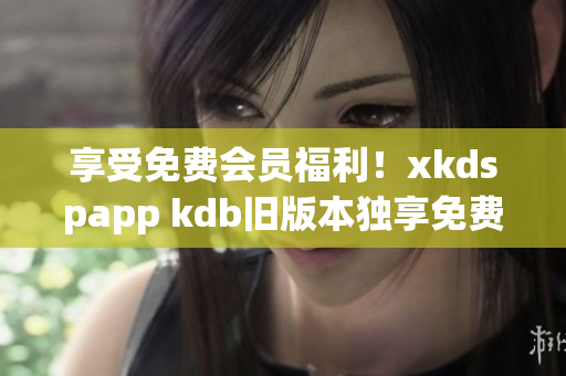 享受免费会员福利！xkdspapp kdb旧版本独享免费服务！