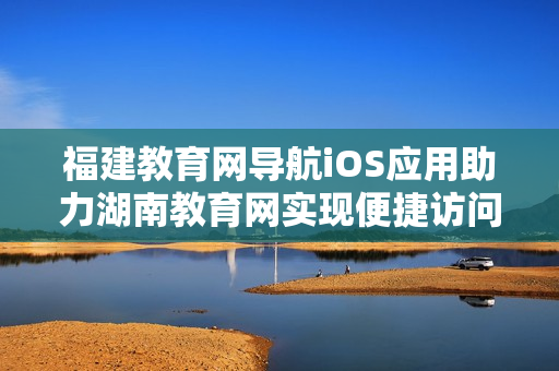 福建教育网导航iOS应用助力湖南教育网实现便捷访问