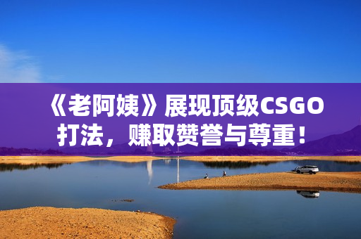 《老阿姨》展现顶级CSGO打法，赚取赞誉与尊重！