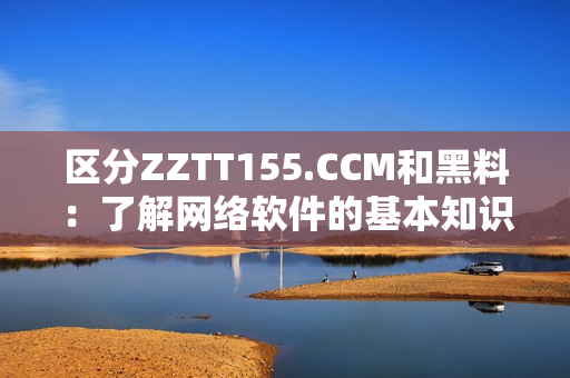 区分ZZTT155.CCM和黑料：了解网络软件的基本知识