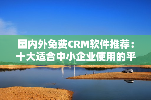 国内外免费CRM软件推荐：十大适合中小企业使用的平民工具