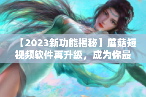 【2023新功能揭秘】蘑菇短视频软件再升级，成为你最爱的视频制作神器！