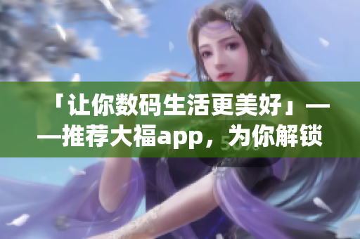 「让你数码生活更美好」——推荐大福app，为你解锁高效、有趣软件使用方式