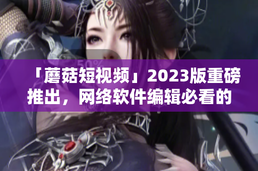 「蘑菇短视频」2023版重磅推出，网络软件编辑必看的新功能！