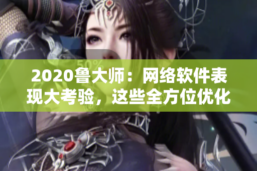 2020鲁大师：网络软件表现大考验，这些全方位优化技巧助你提升软件性能