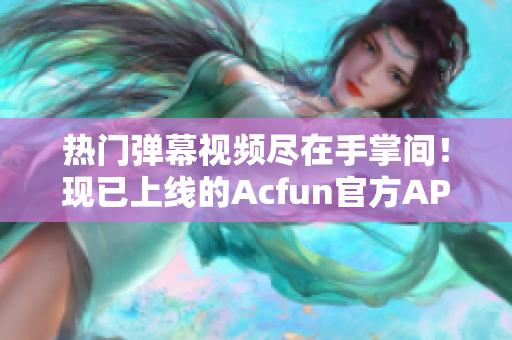 热门弹幕视频尽在手掌间！现已上线的Acfun官方APP让你随时随地畅享高质量内容