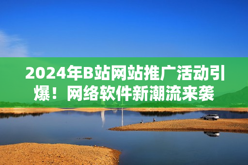 2024年B站网站推广活动引爆！网络软件新潮流来袭