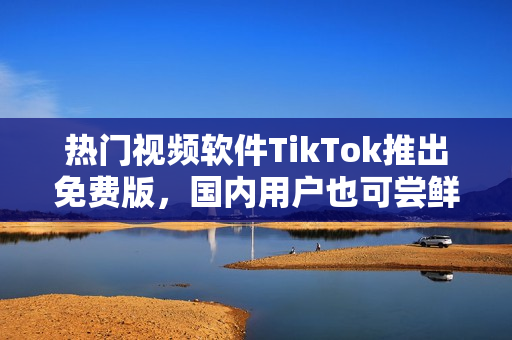 热门视频软件TikTok推出免费版，国内用户也可尝鲜！