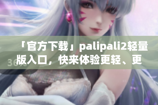 「官方下载」palipali2轻量版入口，快来体验更轻、更快的网络软件！