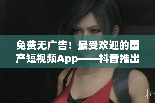 免费无广告！最受欢迎的国产短视频App——抖音推出海外版