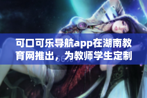 可口可乐导航app在湖南教育网推出，为教师学生定制导航软件