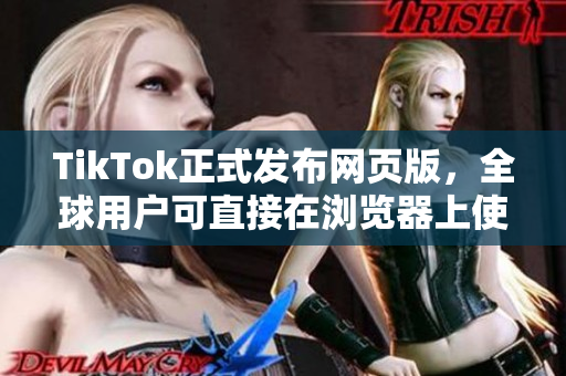 TikTok正式发布网页版，全球用户可直接在浏览器上使用