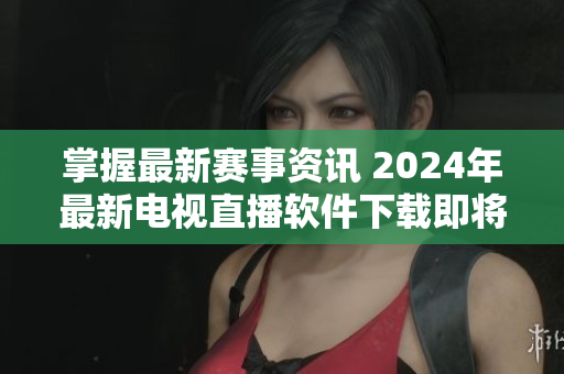 掌握最新赛事资讯 2024年最新电视直播软件下载即将上线